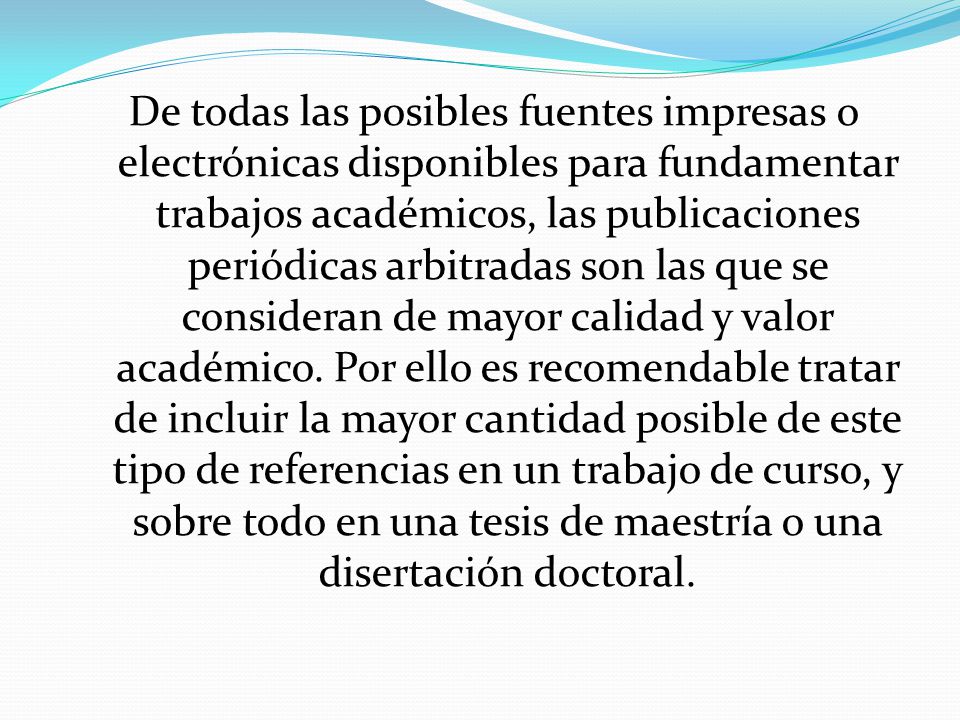 De todas las posibles fuentes impresas o electrónicas disponibles para fundamentar trabajos académicos, las publicaciones periódicas arbitradas son las que se consideran de mayor calidad y valor académico.