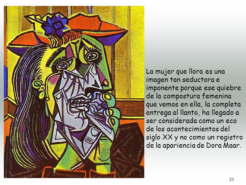 La mujer que llora es una imagen tan seductora e imponente porque ese quiebre de la compostura femenina que vemos en ella, la completa entrega al llanto, ha llegado a ser considerada como un eco de los acontecimientos del siglo XX y no como un registro de la apariencia de Dora Maar.