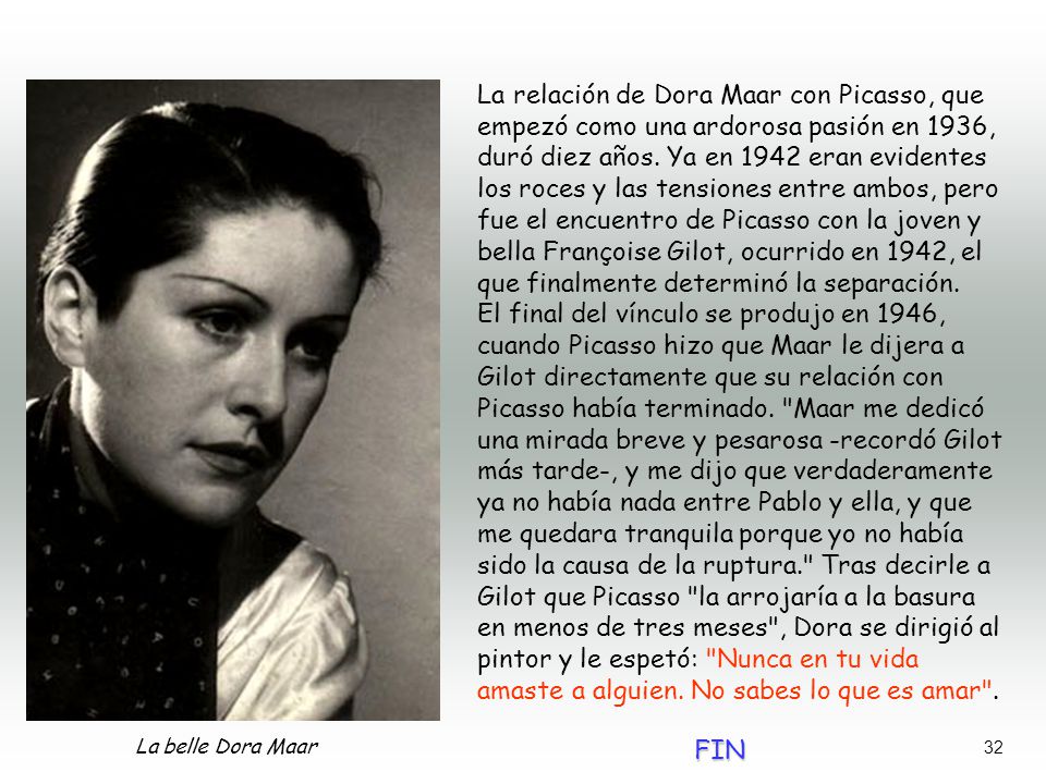La relación de Dora Maar con Picasso, que empezó como una ardorosa pasión en 1936, duró diez años. Ya en 1942 eran evidentes los roces y las tensiones entre ambos, pero fue el encuentro de Picasso con la joven y bella Françoise Gilot, ocurrido en 1942, el que finalmente determinó la separación.