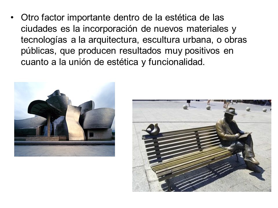 Otro factor importante dentro de la estética de las ciudades es la incorporación de nuevos materiales y tecnologías a la arquitectura, escultura urbana, o obras públicas, que producen resultados muy positivos en cuanto a la unión de estética y funcionalidad.