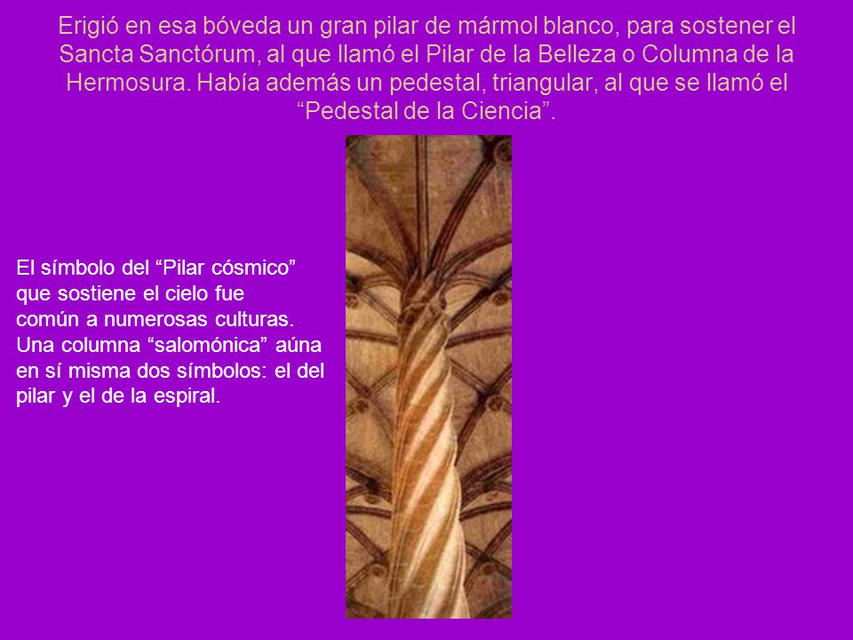 Erigió en esa bóveda un gran pilar de mármol blanco, para sostener el Sancta Sanctórum, al que llamó el Pilar de la Belleza o Columna de la Hermosura. Había además un pedestal, triangular, al que se llamó el Pedestal de la Ciencia .