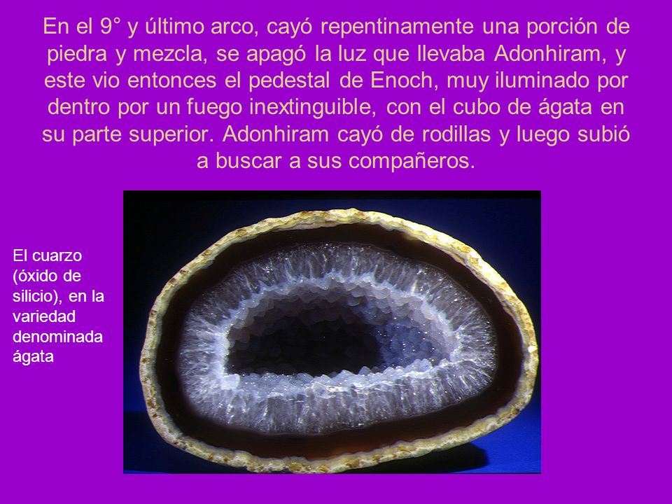 En el 9° y último arco, cayó repentinamente una porción de piedra y mezcla, se apagó la luz que llevaba Adonhiram, y este vio entonces el pedestal de Enoch, muy iluminado por dentro por un fuego inextinguible, con el cubo de ágata en su parte superior. Adonhiram cayó de rodillas y luego subió a buscar a sus compañeros.