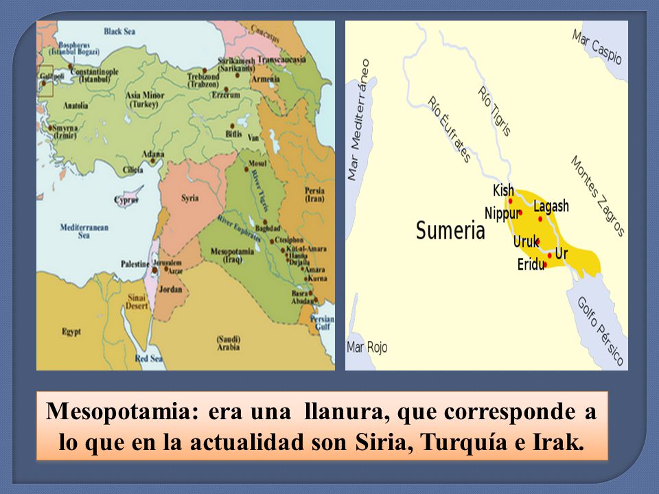 Mesopotamia: era una llanura, que corresponde a lo que en la actualidad son Siria, Turquía e Irak.