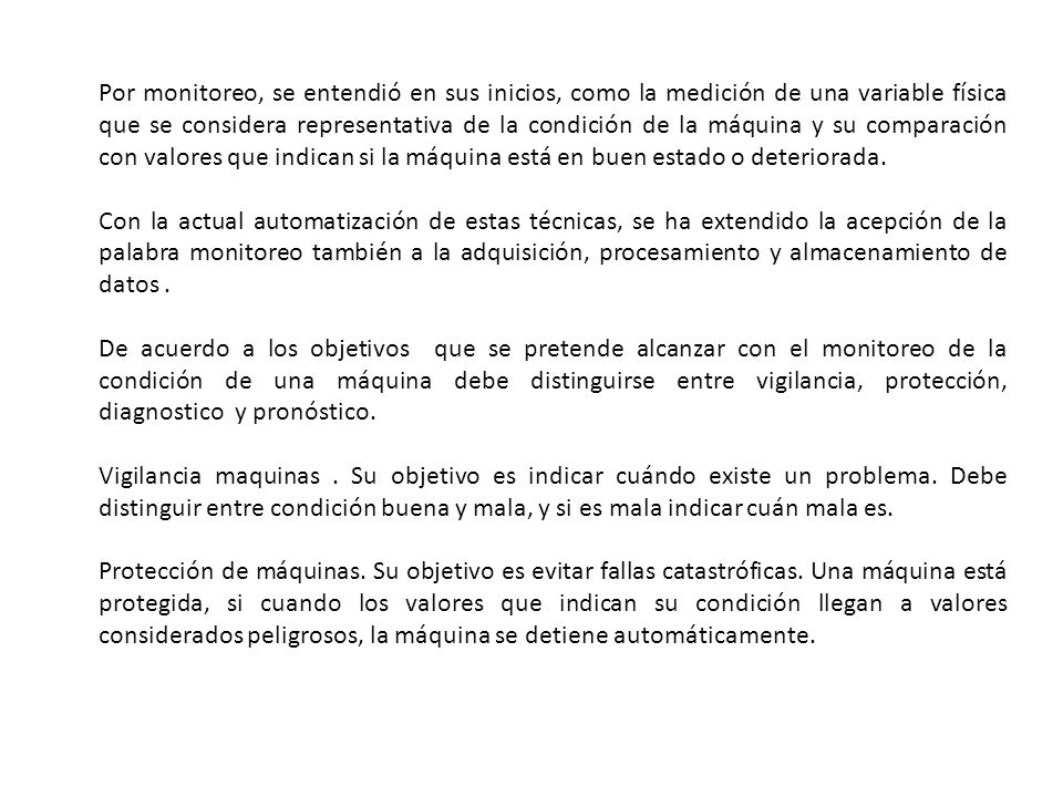 Por monitoreo, se entendió en sus inicios, como la medición de una variable física que se considera representativa de la condición de la máquina y su comparación con valores que indican si la máquina está en buen estado o deteriorada.