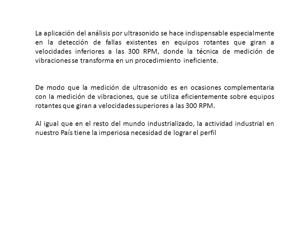 La aplicación del análisis por ultrasonido se hace indispensable especialmente en la detección de fallas existentes en equipos rotantes que giran a velocidades inferiores a las 300 RPM, donde la técnica de medición de vibraciones se transforma en un procedimiento ineficiente.