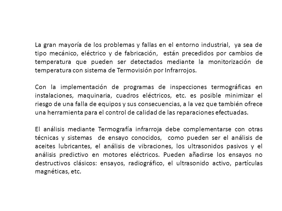 La gran mayoría de los problemas y fallas en el entorno industrial, ya sea de tipo mecánico, eléctrico y de fabricación, están precedidos por cambios de temperatura que pueden ser detectados mediante la monitorización de temperatura con sistema de Termovisión por Infrarrojos.