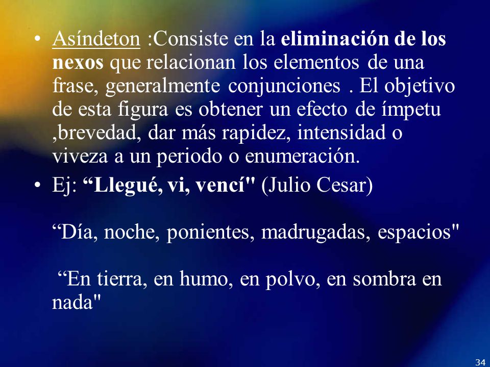 Asíndeton :Consiste en la eliminación de los nexos que relacionan los elementos de una frase, generalmente conjunciones . El objetivo de esta figura es obtener un efecto de ímpetu ,brevedad, dar más rapidez, intensidad o viveza a un periodo o enumeración.