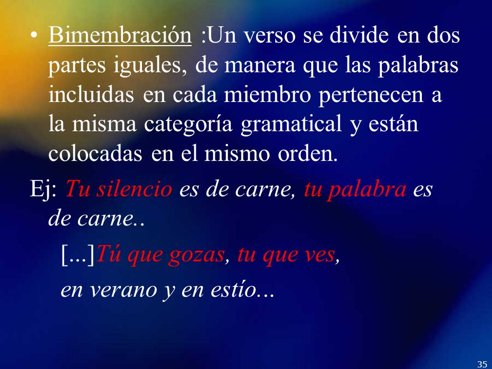 Bimembración :Un verso se divide en dos partes iguales, de manera que las palabras incluidas en cada miembro pertenecen a la misma categoría gramatical y están colocadas en el mismo orden.