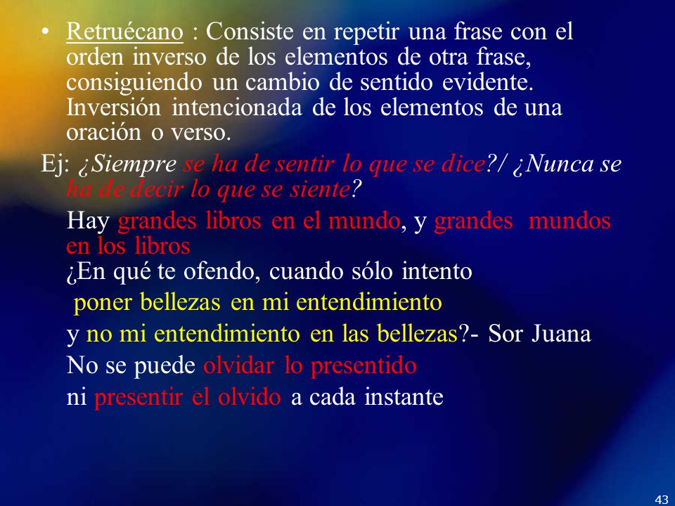 Retruécano : Consiste en repetir una frase con el orden inverso de los elementos de otra frase, consiguiendo un cambio de sentido evidente. Inversión intencionada de los elementos de una oración o verso.
