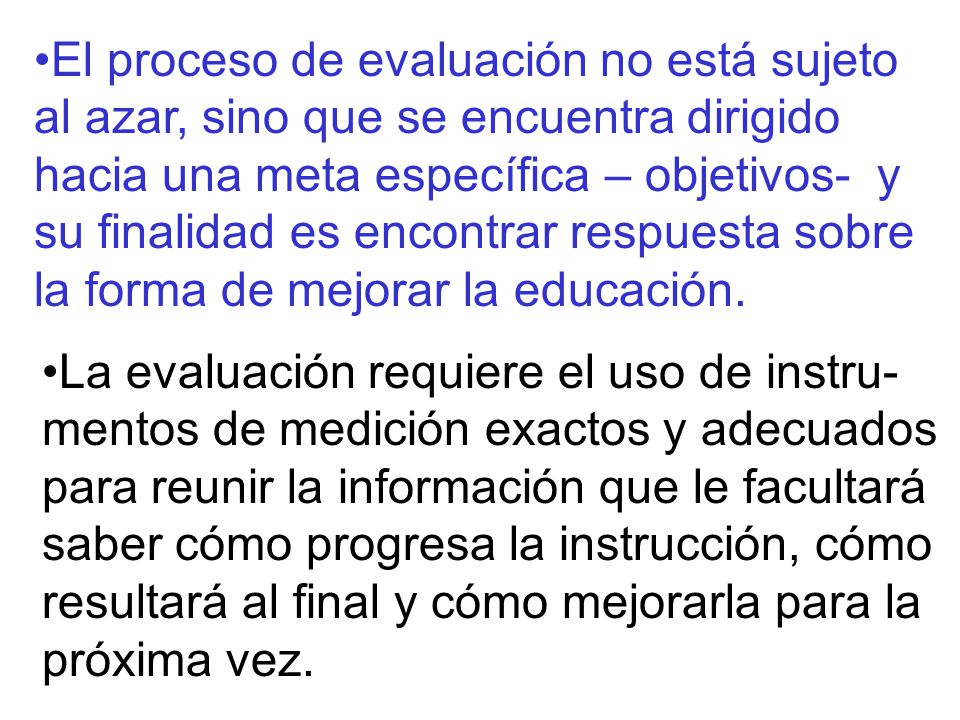 El proceso de evaluación no está sujeto al azar, sino que se encuentra dirigido hacia una meta específica – objetivos- y su finalidad es encontrar respuesta sobre la forma de mejorar la educación.