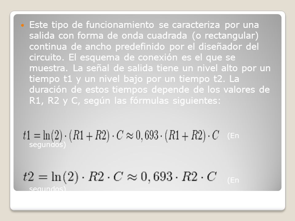 Este tipo de funcionamiento se caracteriza por una salida con forma de onda cuadrada (o rectangular) continua de ancho predefinido por el diseñador del circuito. El esquema de conexión es el que se muestra. La señal de salida tiene un nivel alto por un tiempo t1 y un nivel bajo por un tiempo t2. La duración de estos tiempos depende de los valores de R1, R2 y C, según las fórmulas siguientes: