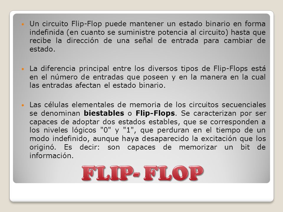Un circuito Flip-Flop puede mantener un estado binario en forma indefinida (en cuanto se suministre potencia al circuito) hasta que recibe la dirección de una señal de entrada para cambiar de estado.
