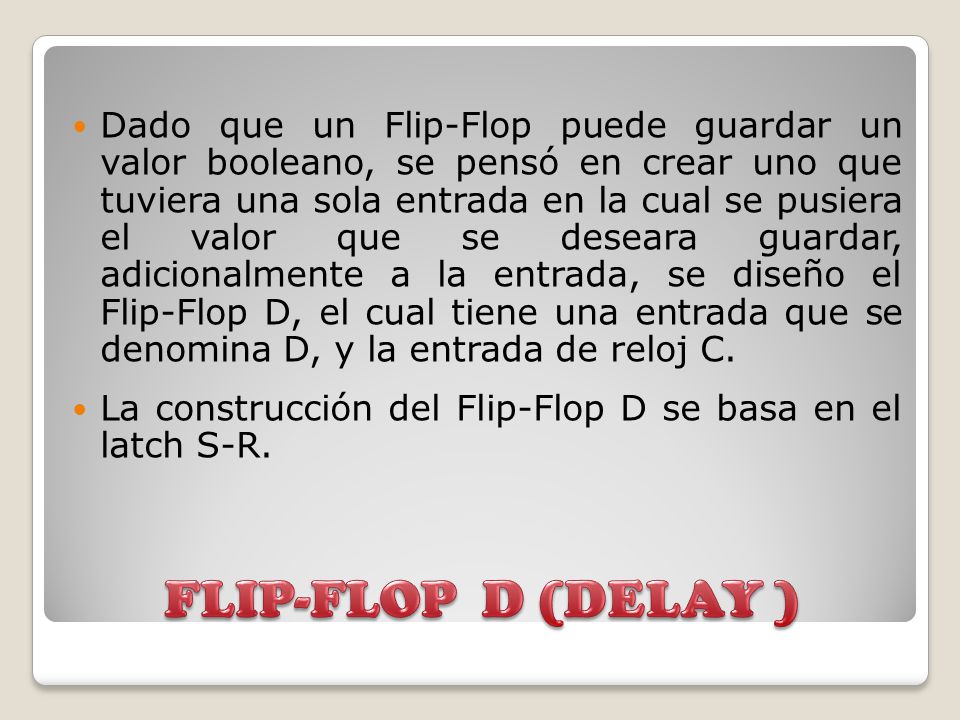 Dado que un Flip-Flop puede guardar un valor booleano, se pensó en crear uno que tuviera una sola entrada en la cual se pusiera el valor que se deseara guardar, adicionalmente a la entrada, se diseño el Flip-Flop D, el cual tiene una entrada que se denomina D, y la entrada de reloj C.