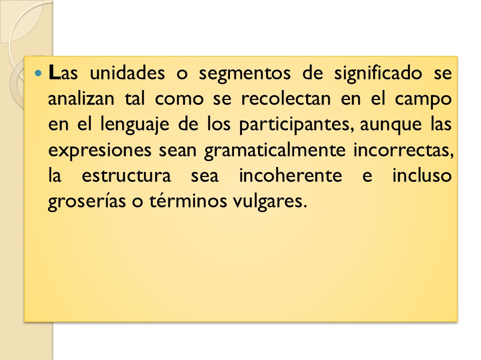 Las unidades o segmentos de significado se analizan tal como se recolectan en el campo en el lenguaje de los participantes, aunque las expresiones sean gramaticalmente incorrectas, la estructura sea incoherente e incluso groserías o términos vulgares.
