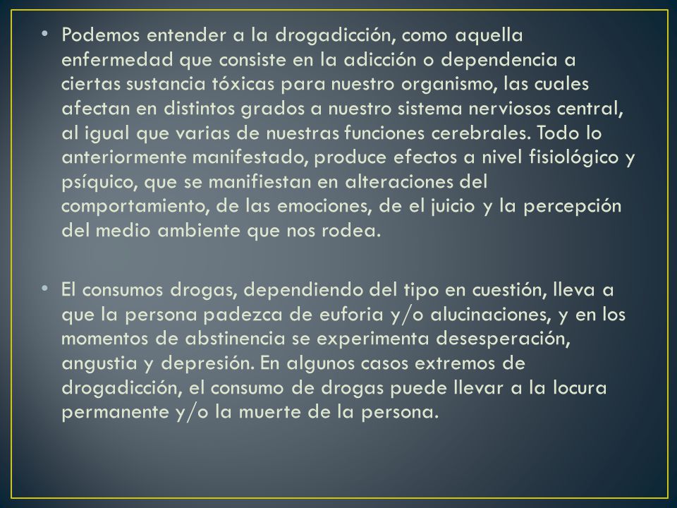 Podemos entender a la drogadicción, como aquella enfermedad que consiste en la adicción o dependencia a ciertas sustancia tóxicas para nuestro organismo, las cuales afectan en distintos grados a nuestro sistema nerviosos central, al igual que varias de nuestras funciones cerebrales. Todo lo anteriormente manifestado, produce efectos a nivel fisiológico y psíquico, que se manifiestan en alteraciones del comportamiento, de las emociones, de el juicio y la percepción del medio ambiente que nos rodea.