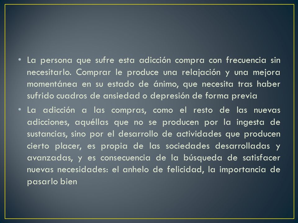 La persona que sufre esta adicción compra con frecuencia sin necesitarlo. Comprar le produce una relajación y una mejora momentánea en su estado de ánimo, que necesita tras haber sufrido cuadros de ansiedad o depresión de forma previa