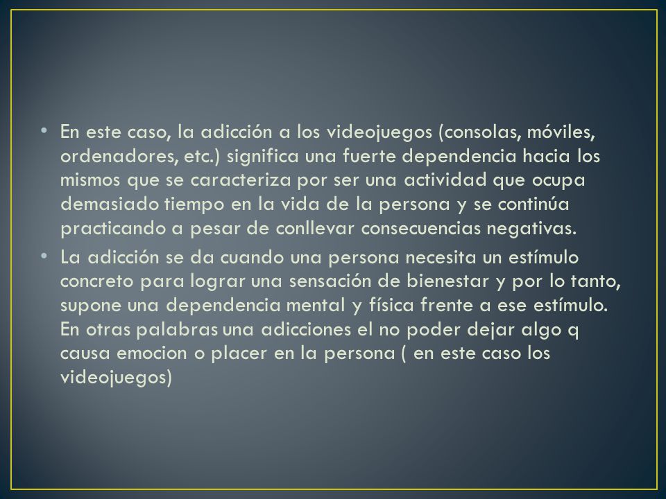 En este caso, la adicción a los videojuegos (consolas, móviles, ordenadores, etc.) significa una fuerte dependencia hacia los mismos que se caracteriza por ser una actividad que ocupa demasiado tiempo en la vida de la persona y se continúa practicando a pesar de conllevar consecuencias negativas.
