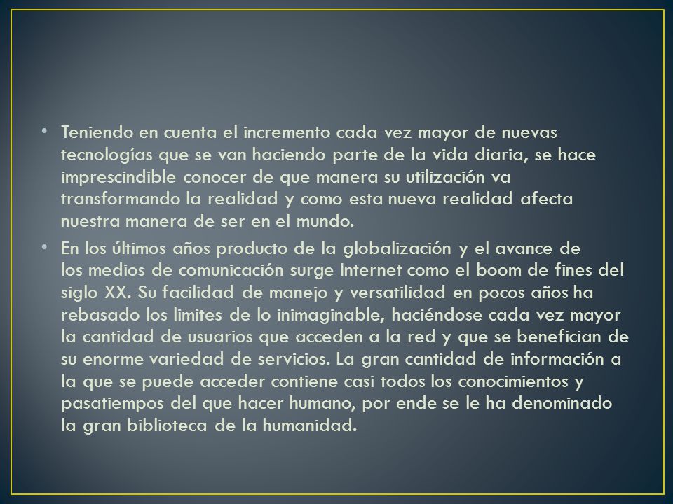 Teniendo en cuenta el incremento cada vez mayor de nuevas tecnologías que se van haciendo parte de la vida diaria, se hace imprescindible conocer de que manera su utilización va transformando la realidad y como esta nueva realidad afecta nuestra manera de ser en el mundo.