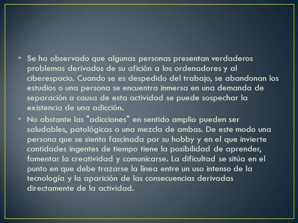 Se ha observado que algunas personas presentan verdaderos problemas derivados de su afición a los ordenadores y al ciberespacio. Cuando se es despedido del trabajo, se abandonan los estudios o una persona se encuentra inmersa en una demanda de separación a causa de esta actividad se puede sospechar la existencia de una adicción.