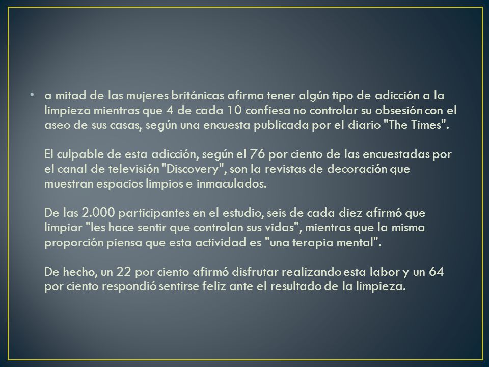 a mitad de las mujeres británicas afirma tener algún tipo de adicción a la limpieza mientras que 4 de cada 10 confiesa no controlar su obsesión con el aseo de sus casas, según una encuesta publicada por el diario The Times .