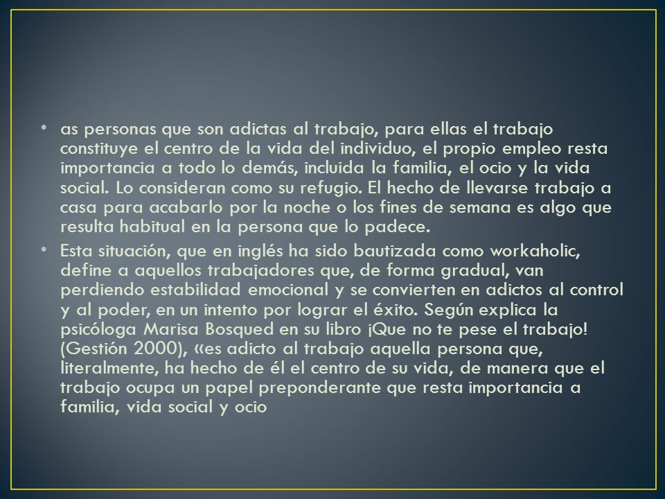 as personas que son adictas al trabajo, para ellas el trabajo constituye el centro de la vida del individuo, el propio empleo resta importancia a todo lo demás, incluida la familia, el ocio y la vida social. Lo consideran como su refugio. El hecho de llevarse trabajo a casa para acabarlo por la noche o los fines de semana es algo que resulta habitual en la persona que lo padece.