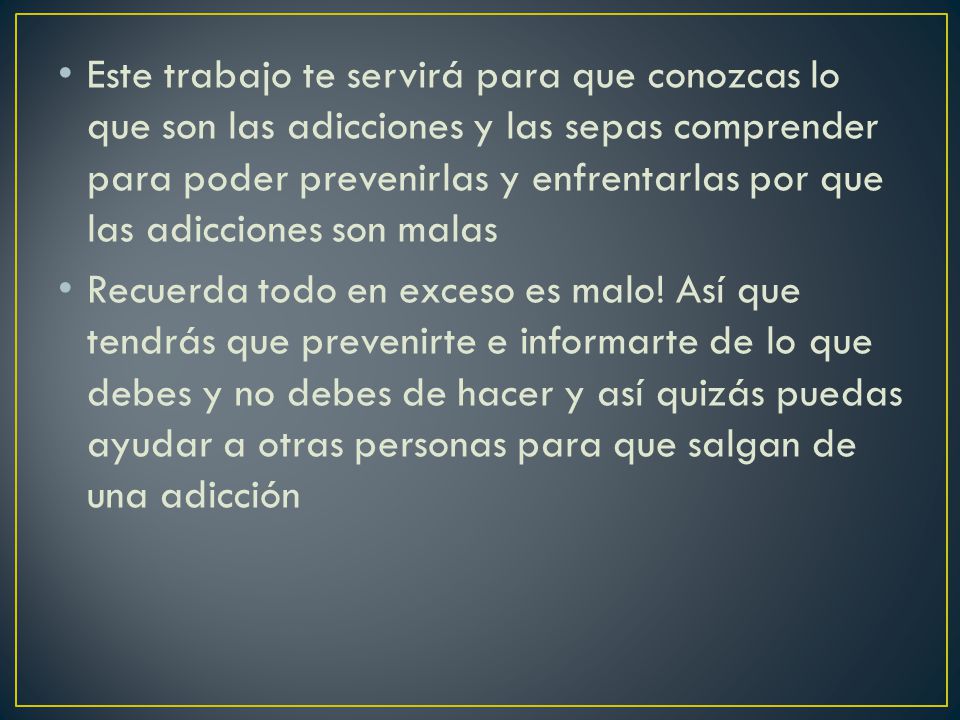 Este trabajo te servirá para que conozcas lo que son las adicciones y las sepas comprender para poder prevenirlas y enfrentarlas por que las adicciones son malas