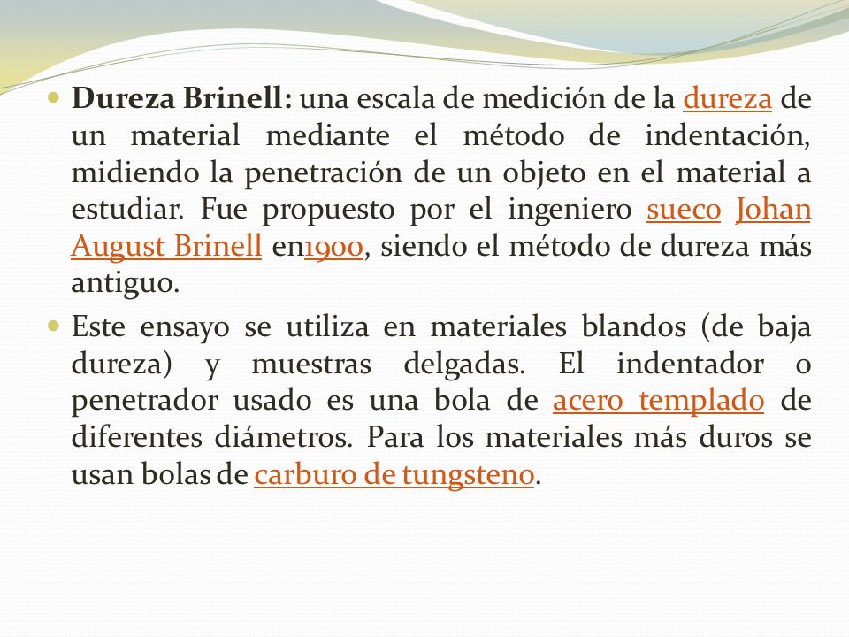 Dureza Brinell: una escala de medición de la dureza de un material mediante el método de indentación, midiendo la penetración de un objeto en el material a estudiar. Fue propuesto por el ingeniero sueco Johan August Brinell en1900, siendo el método de dureza más antiguo.