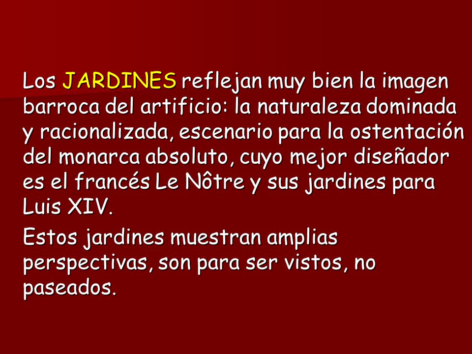 Los JARDINES reflejan muy bien la imagen barroca del artificio: la naturaleza dominada y racionalizada, escenario para la ostentación del monarca absoluto, cuyo mejor diseñador es el francés Le Nôtre y sus jardines para Luis XIV.