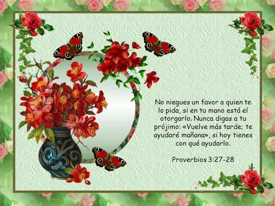 No niegues un favor a quien te lo pida, si en tu mano está el otorgarlo. Nunca digas a tu prójimo: «Vuelve más tarde; te ayudaré mañana», si hoy tienes con qué ayudarlo.