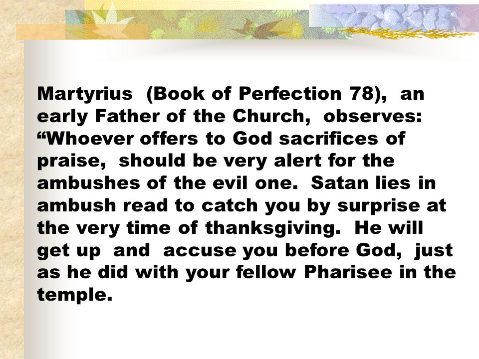 Martyrius (Book of Perfection 78), an early Father of the Church, observes: Whoever offers to God sacrifices of praise, should be very alert for the ambushes of the evil one.