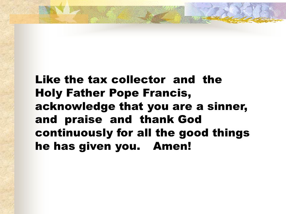 Like the tax collector and the Holy Father Pope Francis, acknowledge that you are a sinner, and praise and thank God continuously for all the good things he has given you.