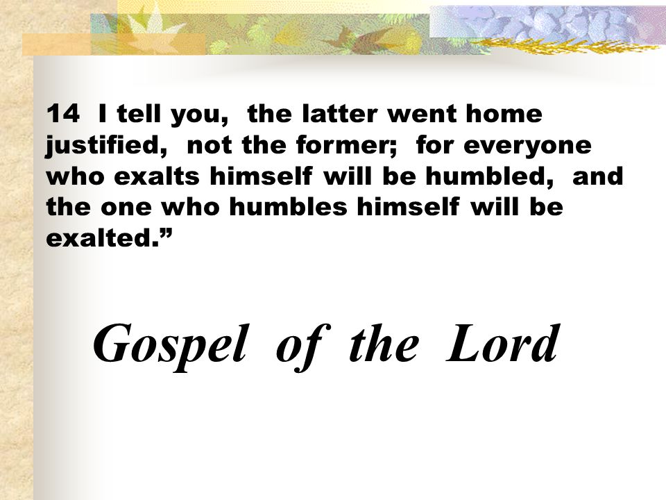 14 I tell you, the latter went home justified, not the former; for everyone who exalts himself will be humbled, and the one who humbles himself will be exalted.