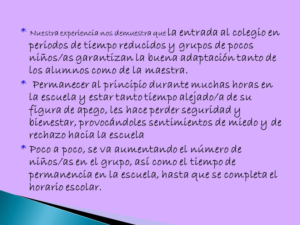 * Nuestra experiencia nos demuestra que la entrada al colegio en periodos de tiempo reducidos y grupos de pocos niños/as garantizan la buena adaptación tanto de los alumnos como de la maestra.