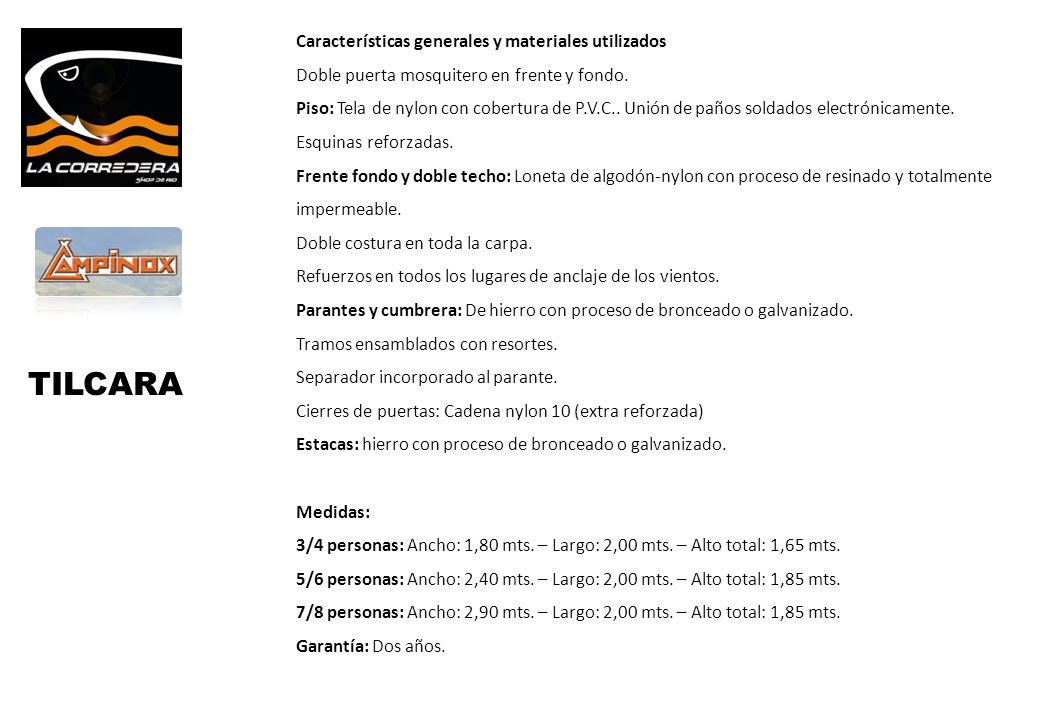 Características generales y materiales utilizados Doble puerta mosquitero en frente y fondo. Piso: Tela de nylon con cobertura de P.V.C.. Unión de paños soldados electrónicamente. Esquinas reforzadas. Frente fondo y doble techo: Loneta de algodón-nylon con proceso de resinado y totalmente impermeable. Doble costura en toda la carpa. Refuerzos en todos los lugares de anclaje de los vientos. Parantes y cumbrera: De hierro con proceso de bronceado o galvanizado. Tramos ensamblados con resortes. Separador incorporado al parante. Cierres de puertas: Cadena nylon 10 (extra reforzada) Estacas: hierro con proceso de bronceado o galvanizado. Medidas: 3/4 personas: Ancho: 1,80 mts. – Largo: 2,00 mts. – Alto total: 1,65 mts. 5/6 personas: Ancho: 2,40 mts. – Largo: 2,00 mts. – Alto total: 1,85 mts. 7/8 personas: Ancho: 2,90 mts. – Largo: 2,00 mts. – Alto total: 1,85 mts. Garantía: Dos años.