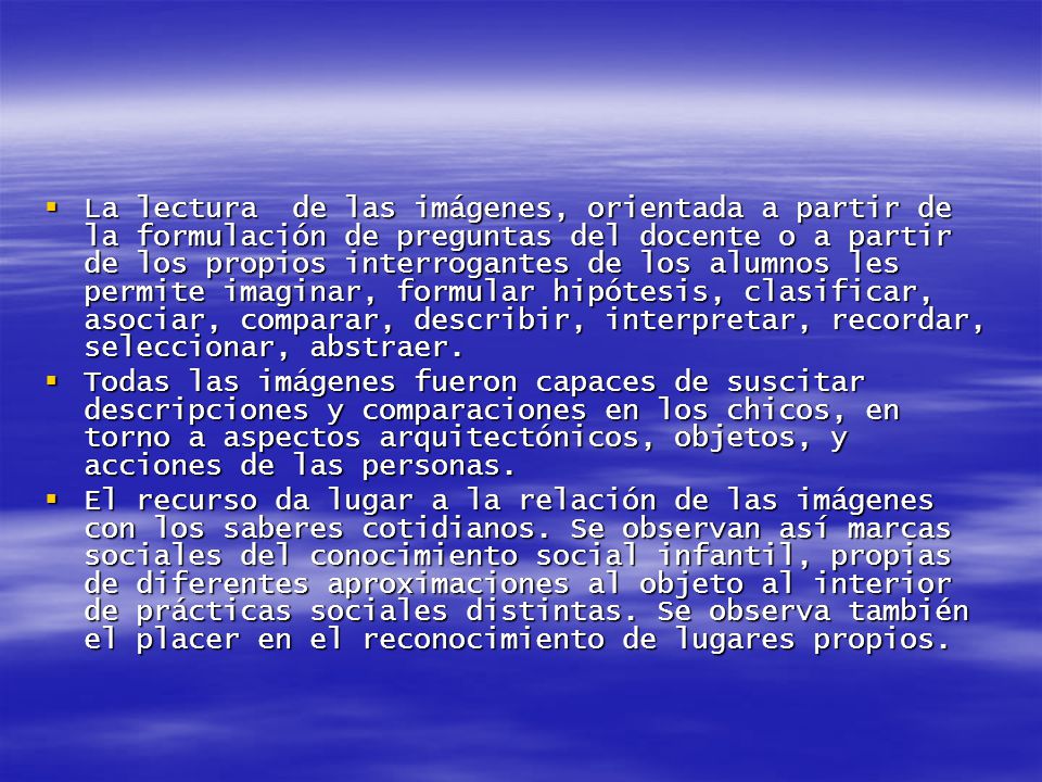 La lectura de las imágenes, orientada a partir de la formulación de preguntas del docente o a partir de los propios interrogantes de los alumnos les permite imaginar, formular hipótesis, clasificar, asociar, comparar, describir, interpretar, recordar, seleccionar, abstraer.