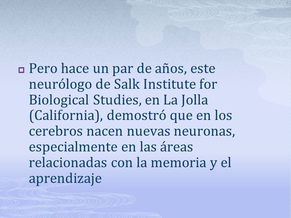 Pero hace un par de años, este neurólogo de Salk Institute for Biological Studies, en La Jolla (California), demostró que en los cerebros nacen nuevas neuronas, especialmente en las áreas relacionadas con la memoria y el aprendizaje