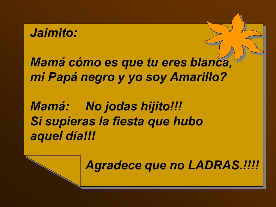 Jaimito: Mamá cómo es que tu eres blanca, mi Papá negro y yo soy Amarillo Mamá: No jodas hijito!!!