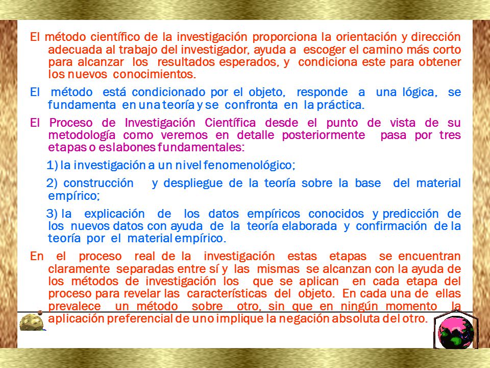 El método científico de la investigación proporciona la orientación y dirección adecuada al trabajo del investigador, ayuda a escoger el camino más corto para alcanzar los resultados esperados, y condiciona este para obtener los nuevos conocimientos.