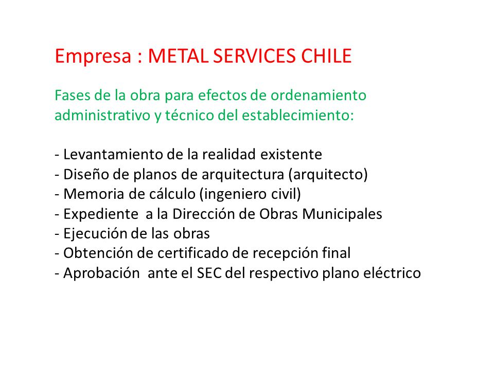 Empresa : METAL SERVICES CHILE Fases de la obra para efectos de ordenamiento administrativo y técnico del establecimiento: - Levantamiento de la realidad existente - Diseño de planos de arquitectura (arquitecto) - Memoria de cálculo (ingeniero civil) - Expediente a la Dirección de Obras Municipales - Ejecución de las obras - Obtención de certificado de recepción final - Aprobación ante el SEC del respectivo plano eléctrico
