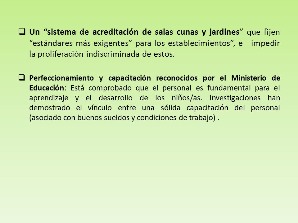 Un sistema de acreditación de salas cunas y jardines que fijen estándares más exigentes para los establecimientos , e impedir la proliferación indiscriminada de estos.