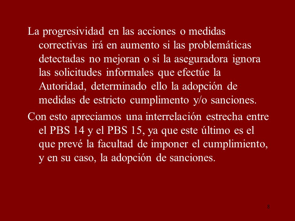 La progresividad en las acciones o medidas correctivas irá en aumento si las problemáticas detectadas no mejoran o si la aseguradora ignora las solicitudes informales que efectúe la Autoridad, determinado ello la adopción de medidas de estricto cumplimento y/o sanciones.