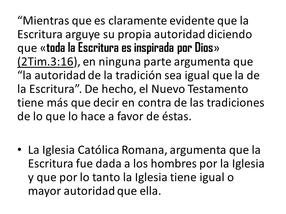 Mientras que es claramente evidente que la Escritura arguye su propia autoridad diciendo que «toda la Escritura es inspirada por Dios» (2Tim.3:16), en ninguna parte argumenta que la autoridad de la tradición sea igual que la de la Escritura . De hecho, el Nuevo Testamento tiene más que decir en contra de las tradiciones de lo que lo hace a favor de éstas.