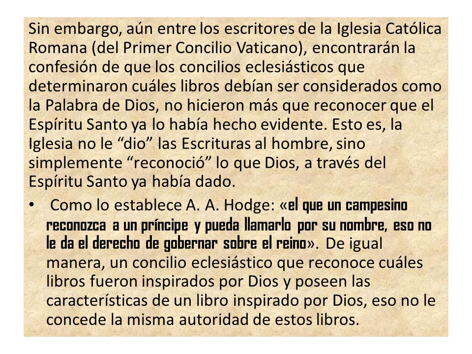 Sin embargo, aún entre los escritores de la Iglesia Católica Romana (del Primer Concilio Vaticano), encontrarán la confesión de que los concilios eclesiásticos que determinaron cuáles libros debían ser considerados como la Palabra de Dios, no hicieron más que reconocer que el Espíritu Santo ya lo había hecho evidente. Esto es, la Iglesia no le dio las Escrituras al hombre, sino simplemente reconoció lo que Dios, a través del Espíritu Santo ya había dado.