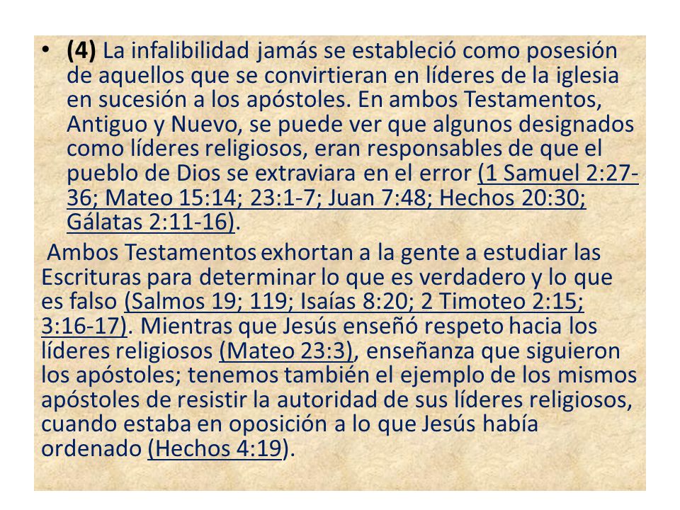 (4) La infalibilidad jamás se estableció como posesión de aquellos que se convirtieran en líderes de la iglesia en sucesión a los apóstoles. En ambos Testamentos, Antiguo y Nuevo, se puede ver que algunos designados como líderes religiosos, eran responsables de que el pueblo de Dios se extraviara en el error (1 Samuel 2:27-36; Mateo 15:14; 23:1-7; Juan 7:48; Hechos 20:30; Gálatas 2:11-16).