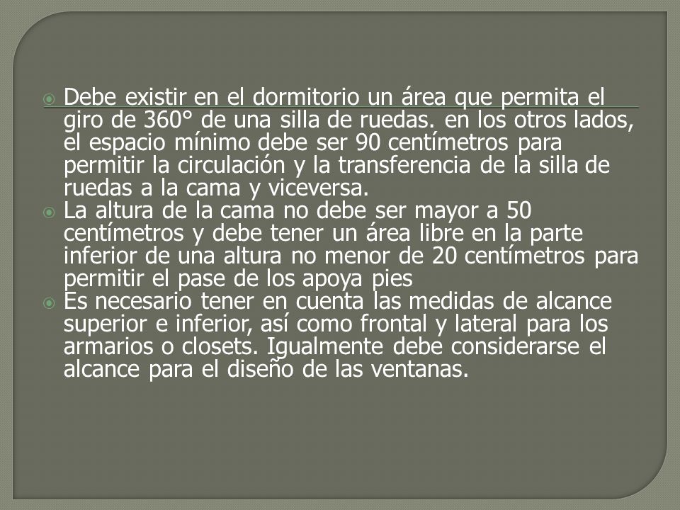 Debe existir en el dormitorio un área que permita el giro de 360° de una silla de ruedas. en los otros lados, el espacio mínimo debe ser 90 centímetros para permitir la circulación y la transferencia de la silla de ruedas a la cama y viceversa.
