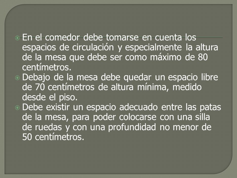 En el comedor debe tomarse en cuenta los espacios de circulación y especialmente la altura de la mesa que debe ser como máximo de 80 centímetros.