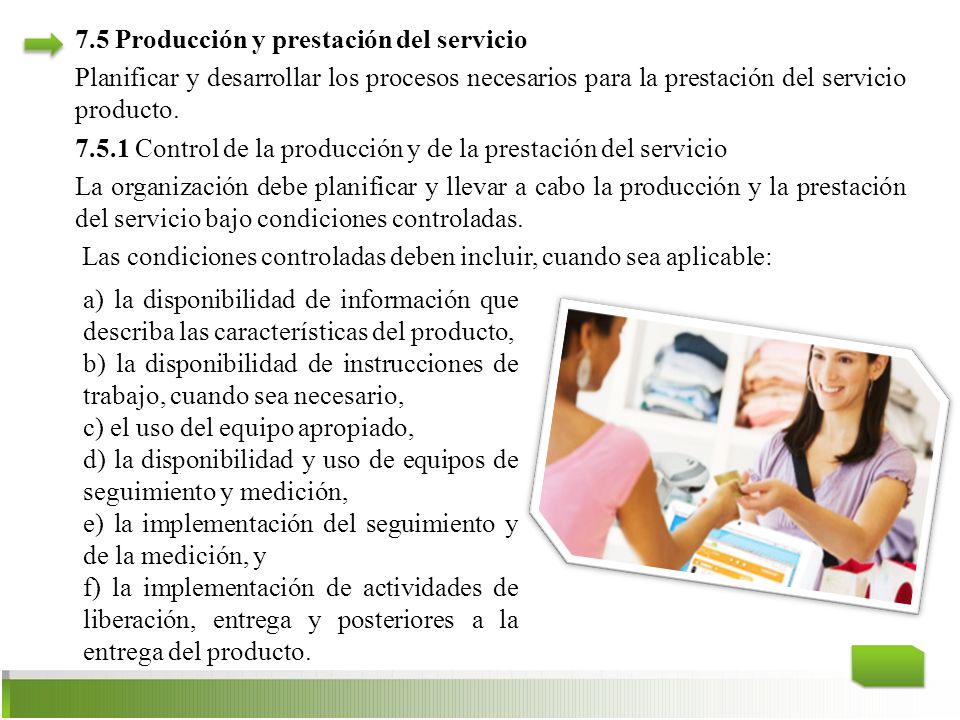 7.5 Producción y prestación del servicio Planificar y desarrollar los procesos necesarios para la prestación del servicio producto Control de la producción y de la prestación del servicio La organización debe planificar y llevar a cabo la producción y la prestación del servicio bajo condiciones controladas. Las condiciones controladas deben incluir, cuando sea aplicable: