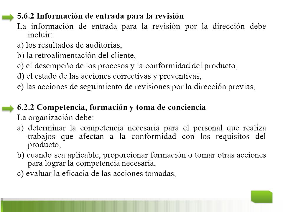 5.6.2 Información de entrada para la revisión La información de entrada para la revisión por la dirección debe incluir: a) los resultados de auditorías, b) la retroalimentación del cliente, c) el desempeño de los procesos y la conformidad del producto, d) el estado de las acciones correctivas y preventivas, e) las acciones de seguimiento de revisiones por la dirección previas, Competencia, formación y toma de conciencia La organización debe: a) determinar la competencia necesaria para el personal que realiza trabajos que afectan a la conformidad con los requisitos del producto, b) cuando sea aplicable, proporcionar formación o tomar otras acciones para lograr la competencia necesaria, c) evaluar la eficacia de las acciones tomadas,