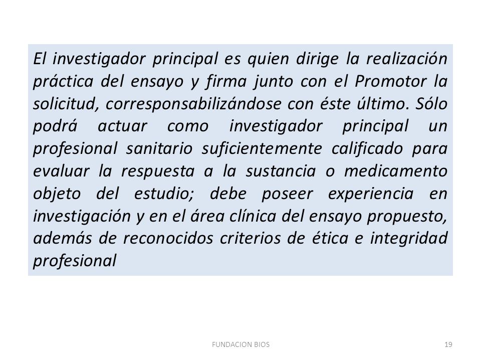 El investigador principal es quien dirige la realización práctica del ensayo y firma junto con el Promotor la solicitud, corresponsabilizándose con éste último. Sólo podrá actuar como investigador principal un profesional sanitario suficientemente calificado para evaluar la respuesta a la sustancia o medicamento objeto del estudio; debe poseer experiencia en investigación y en el área clínica del ensayo propuesto, además de reconocidos criterios de ética e integridad profesional