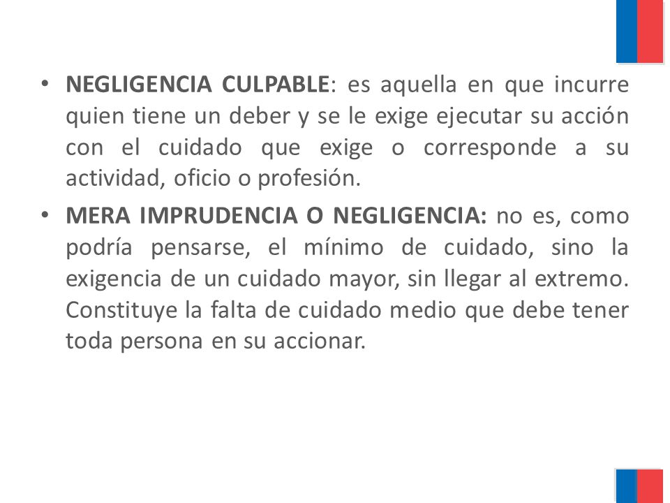 NEGLIGENCIA CULPABLE: es aquella en que incurre quien tiene un deber y se le exige ejecutar su acción con el cuidado que exige o corresponde a su actividad, oficio o profesión.